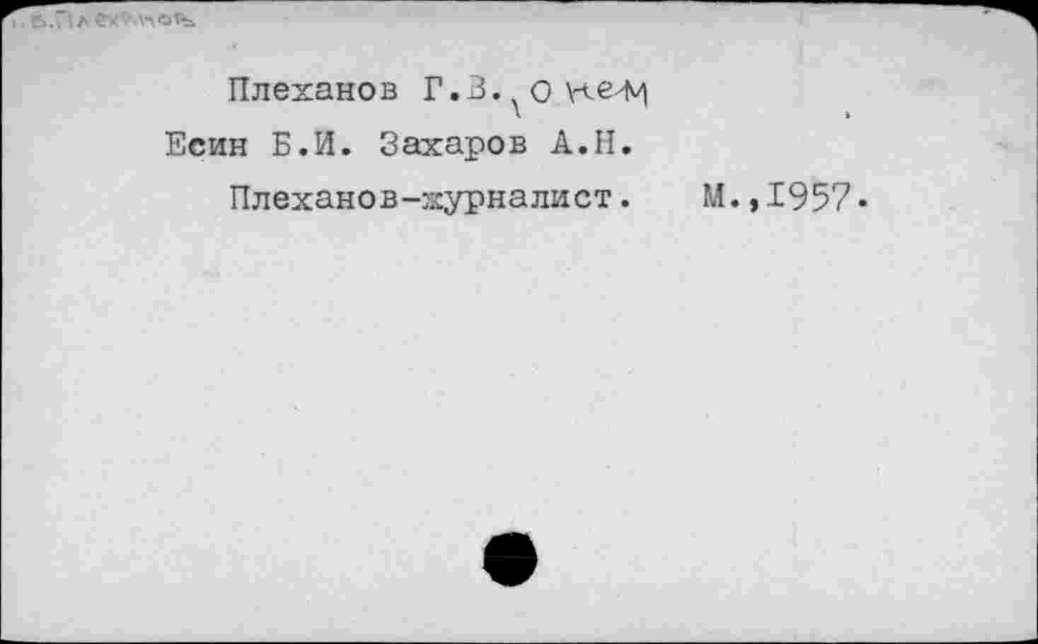 ﻿. е>.г<л е*"'лло’ъ.
Плехано в Г. 3. о \<е^ Есин Б.И. Захаров А.Н.
Плеханов-журналист. М.,1957»